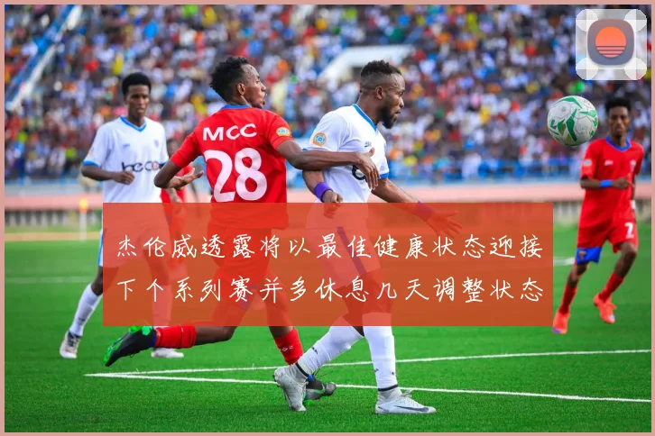 杰伦威透露将以最佳健康状态迎接下个系列赛并多休息几天调整状态