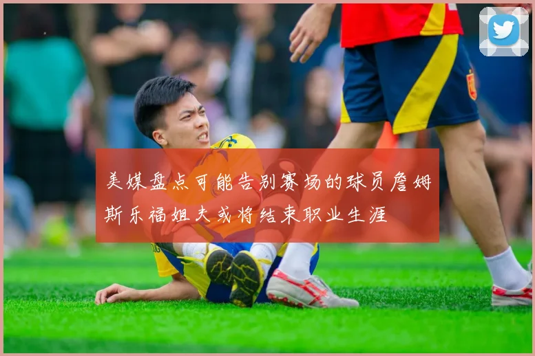 美媒盘点可能告别赛场的球员詹姆斯乐福姐夫或将结束职业生涯