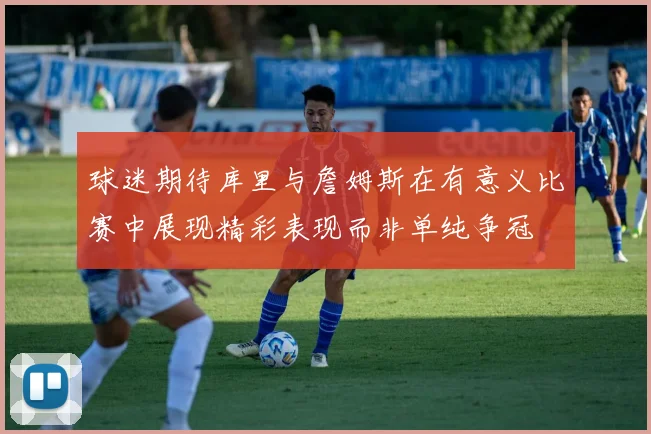 球迷期待库里与詹姆斯在有意义比赛中展现精彩表现而非单纯争冠