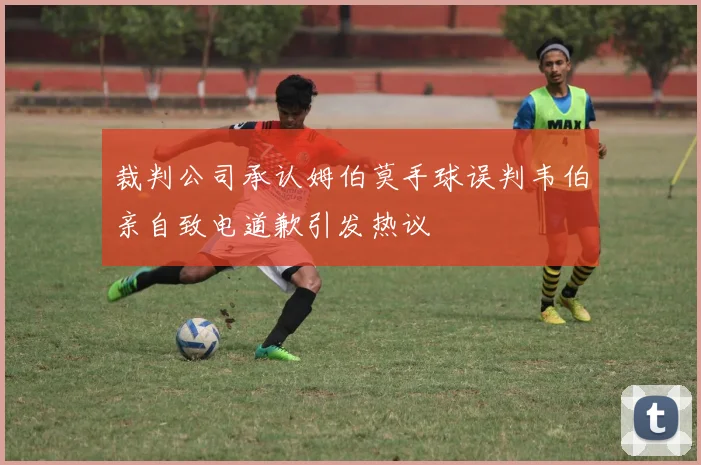 裁判公司承认姆伯莫手球误判韦伯亲自致电道歉引发热议