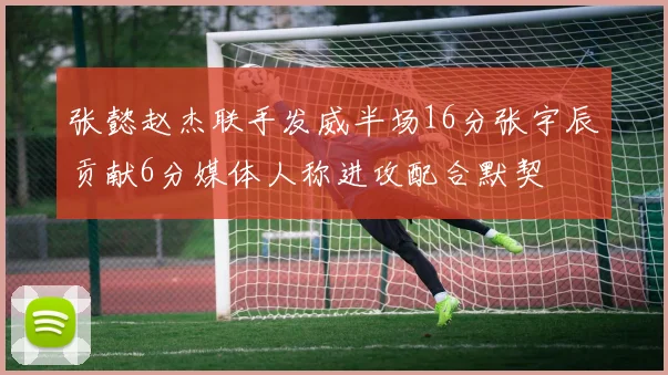 张懿赵杰联手发威半场16分张宇辰贡献6分媒体人称进攻配合默契