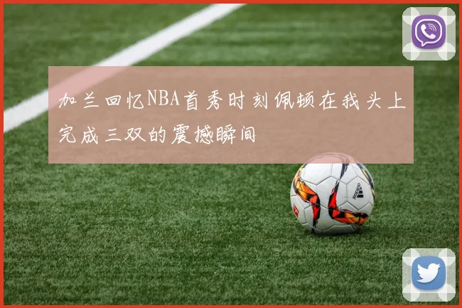 加兰回忆NBA首秀时刻佩顿在我头上完成三双的震撼瞬间